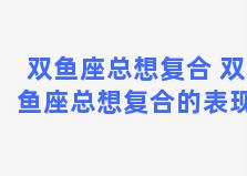 双鱼座总想复合 双鱼座总想复合的表现